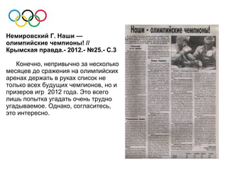 Немировский Г. Наши —
олимпийские чемпионы! //
Крымская правда.- 2012.- №25.- С.3

   Конечно, непривычно за несколько
месяцев до сражения на олимпийских
аренах держать в руках список не
только всех будущих чемпионов, но и
призеров игр 2012 года. Это всего
лишь попытка угадать очень трудно
угадываемое. Однако, согласитесь,
это интересно.
 