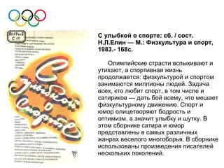 С улыбкой о спорте: сб. / сост.
Н.Л.Елин — М.: Физкультура и спорт,
1983.- 168с.

   Олимпийские страсти вспыхивают и
утихают, а спортивная жизнь
продолжается: физкультурой и спортом
занимаются миллионы людей. Задача
всех, кто любит спорт, в том числе и
сатириков — дать бой всему, что мешает
физкультурному движению. Спорт и
юмор олицетворяют бодрость и
оптимизм, а значит улыбку и шутку. В
этом сборнике сатира и юмор
представлены в самых различных
жанрах веселого многоборья. В сборнике
использованы произведения писателей
нескольких поколений.
 