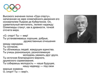 Высокого значения полна «Ода спорту»,
написанная на заре олимпийского движения его
основателем Пьером де Кубертеном. Он,
удивительный мечтатель, лелеял надежду:
Олимпиады станут, как в древности, точкой
отсчета мира.

«О. спорт! Ты — мир!
Ты устанавливаешь хорошие, добрые,
                 дружественные отношения
между народами.
Ты согласие,
Ты сближаешь людей, жаждущих единства.
Ты учишь разноязыкую, разноплеменую
                молодежь уважать друг друга.
Ты источник благородного мирного,
дружеского соревнования.
Ты собираешь молодость — наше будущее,
                нашу надежду — под свои
мирные знамена.
О, спорт! Ты — мир!».
 