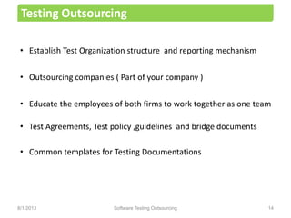 • Establish Test Organization structure and reporting mechanism
• Outsourcing companies ( Part of your company )
• Educate the employees of both firms to work together as one team
• Test Agreements, Test policy ,guidelines and bridge documents
• Common templates for Testing Documentations
Testing Outsourcing
Software Testing Outsourcing 148/1/2013
 