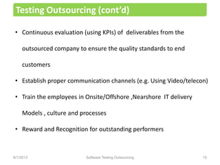 • Continuous evaluation (using KPIs) of deliverables from the
outsourced company to ensure the quality standards to end
customers
• Establish proper communication channels (e.g. Using Video/telecon)
• Train the employees in Onsite/Offshore ,Nearshore IT delivery
Models , culture and processes
• Reward and Recognition for outstanding performers
Testing Outsourcing (cont’d)
Software Testing Outsourcing 158/1/2013
 