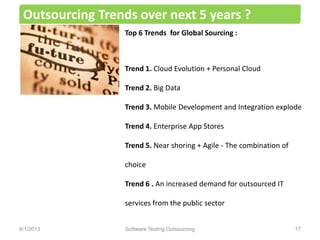 Outsourcing Trends over next 5 years ?
Software Testing Outsourcing 17
Top 6 Trends for Global Sourcing :
Trend 1. Cloud Evolution + Personal Cloud
Trend 2. Big Data
Trend 3. Mobile Development and Integration explode
Trend 4. Enterprise App Stores
Trend 5. Near shoring + Agile - The combination of
choice
Trend 6 . An increased demand for outsourced IT
services from the public sector
8/1/2013
 