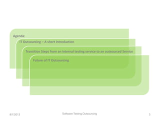 Agenda:
Software Testing Outsourcing 3
IT Outsourcing – A short Introduction
Transition Steps from an internal testing service to an outsourced Service
Future of IT Outsourcing
8/1/2013
 