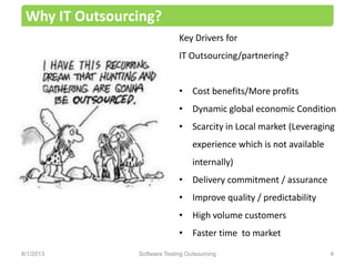 Key Drivers for
IT Outsourcing/partnering?
• Cost benefits/More profits
• Dynamic global economic Condition
• Scarcity in Local market (Leveraging
experience which is not available
internally)
• Delivery commitment / assurance
• Improve quality / predictability
• High volume customers
• Faster time to market
Why IT Outsourcing?
Software Testing Outsourcing 48/1/2013
 