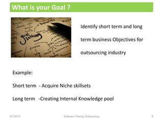 Identify short term and long
term business Objectives for
outsourcing industry
What is your Goal ?
Software Testing Outsourcing 88/1/2013
Example:
Short term - Acquire Niche skillsets
Long term -Creating Internal Knowledge pool
 
