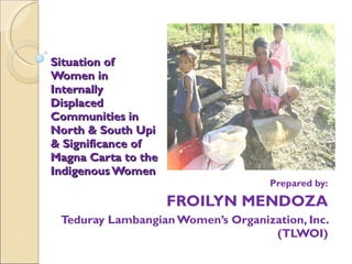 Situation of Women in Internally Displaced Communities in North & South Upi & Significance of Magna Carta to the Indigenous Women Prepared by: FROILYN MENDOZA Teduray Lambangian Women’s Organization, Inc. (TLWOI) 