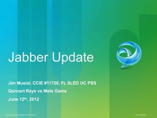 © 2010 Cisco and/or its affiliates.All rights reserved. Cisco Confidential 1
Jabber Update
Jim Musial, CCIE #11728, FL SLED UC PSS
Qoncert Rays vs Mets Game
June 12th, 2012
© 2010 Cisco and/or its affiliates.All rights reserved. Cisco Confidential 1
 