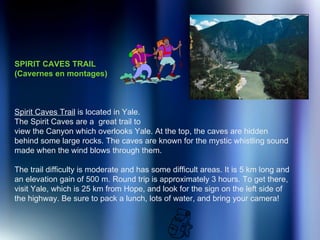 SPIRIT CAVES TRAIL  (Cavernes en montages) Spirit Caves Trail  is located in Yale.  The Spirit Caves are a  great trail to  view the Canyon which overlooks Yale. At the top, the caves are hidden behind some large rocks. The caves are known for the mystic whistling sound made when the wind blows through them.  The trail difficulty is moderate and has some difficult areas. It is 5 km long and an elevation gain of 500 m. Round trip is approximately 3 hours. To get there, visit Yale, which is 25 km from Hope, and look for the sign on the left side of the highway. Be sure to pack a lunch, lots of water, and bring your camera!   