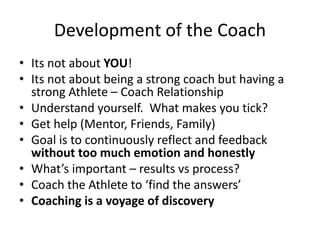 Development of the Coach 
•Its not about YOU! 
•Its not about being a strong coach but having a strong Athlete –Coach Relationship 
•Understand yourself. What makes you tick? 
•Get help (Mentor, Friends, Family) 
•Goal is to continuously reflect and feedback without too much emotion and honestly 
•What’s important –results vs process? 
•Coach the Athlete to ‘find the answers’ 
•Coaching is a voyage of discovery  