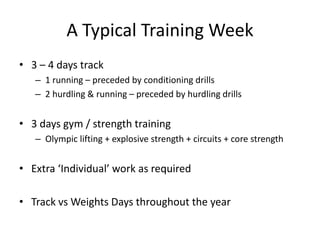 A Typical Training Week 
•3 –4 days track 
–1 running –preceded by conditioning drills 
–2 hurdling & running –preceded by hurdling drills 
•3 days gym / strength training 
–Olympic lifting + explosive strength + circuits + core strength 
•Extra ‘Individual’ work as required 
•Track vsWeights Days throughout the year  