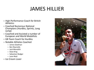 JAMES HILLIER 
•High Performance Coach for British Athletics 
•Coached Numerous National Champions (Hurdles, Sprints, Long Jump) 
•Coached and Assisted a number of European and World Medallists 
•GB Team Coach for Hurdles 
•Notable Athletes Coached 
•James Gladman 
•Ben Reynolds 
•Jack Meredith 
•Dave King 
•Sebastian Rodger 
•Leon Reid 
•Ice Cream Lover  