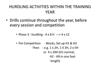 HURDLING ACTIVITIES WITHIN THE TRAINING YEAR 
•Drills continue throughout the year, before every session and competition 
•Phase 3 -hurdling -4 x 8 H ---> 4 x 12 
•Pre Competition -Blocks, Set up H1 & H2 
Then -e.g. 1 x 2H, 1 X 3H, 2 x 5H 
or 4 x 10H (H1 normal, 
H2 -H9 in one foot 
length)  