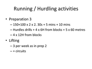 Running / Hurdling activities 
•Preparation 3 
–150+100 x 2 x 2. 30s + 5 mins + 10 mins 
–Hurdles drills + 4 x 6H from blocks + 5 x 60 metres 
–4 x 12H from blocks 
•Lifting 
–3 per week as in prep 2 
–+ circuits  