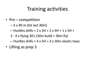 Training activities 
•Pre –competition 
–5 x 90 m (hit last 30m) 
–Hurdles drills + 2 x 2H + 2 x 4H + 1 x 5H + 
3 -4 x flying 30’s (30m build + 30m fly) 
–Hurdles drills + 4 x 5H + 3 x 30m elastic tows 
•Lifting as prep 3  