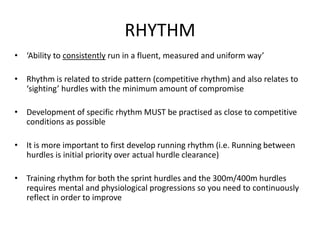 RHYTHM 
•‘Ability to consistentlyrun in a fluent, measured and uniform way’ 
•Rhythm is related to stride pattern (competitive rhythm) and also relates to ‘sighting’ hurdles with the minimum amount of compromise 
•Development of specific rhythm MUST be practised as close to competitive conditions as possible 
•It is more important to first develop running rhythm (i.e. Running between hurdles is initial priority over actual hurdle clearance) 
•Training rhythm for both the sprint hurdles and the 300m/400m hurdles requires mental and physiological progressions so you need to continuously reflect in order to improve  