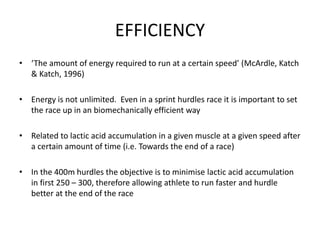 EFFICIENCY 
•‘The amount of energy required to run at a certain speed’ (McArdle, Katch& Katch, 1996) 
•Energy is not unlimited. Even in a sprint hurdles race it is important to set the race up in an biomechanically efficient way 
•Related to lactic acid accumulation in a given muscle at a given speed after a certain amount of time (i.e. Towards the end of a race) 
•In the 400m hurdles the objective is to minimise lactic acid accumulation in first 250 –300, therefore allowing athlete to run faster and hurdle better at the end of the race  