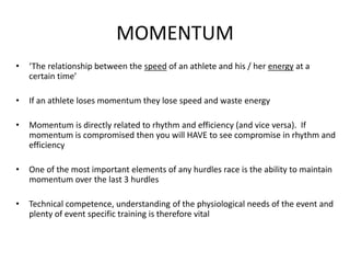 MOMENTUM 
•‘The relationship between the speedof an athlete and his / her energyat a certain time’ 
•If an athlete loses momentum they lose speed and waste energy 
•Momentum is directly related to rhythm and efficiency (and vice versa). If momentum is compromised then you will HAVE to see compromise in rhythm and efficiency 
•One of the most important elements of any hurdles race is the ability to maintain momentum over the last 3 hurdles 
•Technical competence, understanding of the physiological needs of the event and plenty of event specific training is therefore vital  