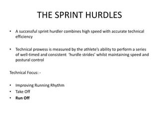 THE SPRINT HURDLES 
•A successful sprint hurdler combines high speed with accurate technical efficiency 
•Technical prowess is measured by the athlete’s ability to perform a series of well-timed and consistent ‘hurdle strides’ whilst maintaining speed and postural control 
Technical Focus: - 
•Improving Running Rhythm 
•Take Off 
•Run Off  