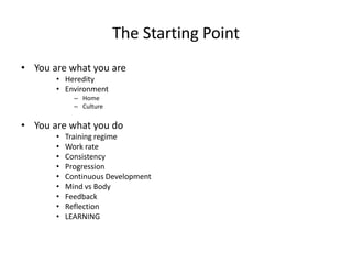 The Starting Point 
•You are what you are 
•Heredity 
•Environment 
–Home 
–Culture 
•You are what you do 
•Training regime 
•Work rate 
•Consistency 
•Progression 
•Continuous Development 
•Mind vsBody 
•Feedback 
•Reflection 
•LEARNING  
