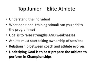 Top Junior –Elite Athlete 
•Understand the Individual 
•What additional training stimuli can you add to the programme? 
•Goal is to raise strengths AND weaknesses 
•Athlete must start taking ownership of sessions 
•Relationship between coach and athlete evolves 
•Underlying Goal is to best prepare the athlete to perform in Championships  
