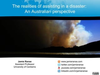 The realities of assisting in a disaster:
An Australian perspective
Jamie Ranse
Assistant Professor
University of Canberra
www.jamieranse.com
twitter.com/jamieranse
youtube.com/jamieranse
linkedin.com/in/jamieranse
 