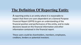 A reporting entity is an entity where it is reasonable to
expect that there are users dependent on a General Purpose
Financial Report (GPFR) to gain an understanding of the
financial position and performance of the entity, and to make
decisions based on this financial information and other
information contained in the financial report.
These users could be shareholders, members, employees,
creditors, lenders or potential investors.
The Definition Of Reporting Entity
 