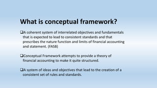 What is conceptual framework?
A coherent system of interrelated objectives and fundamentals
that is expected to lead to consistent standards and that
prescribes the nature function and limits of financial accounting
and statement. (FASB)
Conceptual Framework attempts to provide a theory of
financial accounting to make it quite structured.
A system of ideas and objectives that lead to the creation of a
consistent set of rules and standards.
 