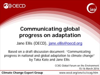 Climate Change Expert Group www.oecd.org/env/cc/ccxg.htm
Communicating global
progress on adaptation
Jane Ellis (OECD), jane.ellis@oecd.org
Based on a draft discussion document: “Communicating
progress in national and global adaptation to climate change”
by Taka Kato and Jane Ellis
CCXG Global Forum on the Environment
15-16 March 2016
 