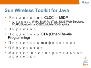 Sun Wireless Toolkit for Java Реализация CLDC и MIDP А также... WMA, MMAPI, JTWI, J2ME Web Services, PDAP, Bluetooth и OBEX, Mobile 3D Graphics Эмулятор Поддержка OTA (Other-The-Air-Programming) Поддержка шифрования Обфускатор Мастер предварительной проверки 