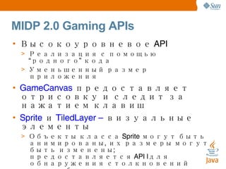 MIDP 2.0 Gaming APIs Высокоуровневое API Реализация с помощью “родного” кода Уменьшенный размер приложения GameCanvas  предоставляет отрисовку и следит за нажатием клавиш Sprite  и  TiledLayer –  визуальные элементы Объекты класса Sprite могут быть анимированы, их размеры могут быть изменены; предоставляется API lдля обнаружения столкновений двух объектов этого класса TiledLayer – сетка из картинок-клеток TiledLayers используются для больших карт, которые не помещаются на дисплей TiledLayers имеют и  статические , и  анимированные  клетки 