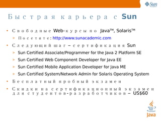 Быстрая карьера с  Sun Свободные  Web- курсы по   Java TM , Solaris TM   Посетите :  http://www.sunacademic.com Следующий шаг – сертификация  Sun Sun Certified Associate/Programmer for the Java 2 Platform SE Sun Certified Web Component Developer for Java EE Sun Certified Mobile Application Developer for Java ME Sun Certified System/Network Admin for Solaris Operating System  Бесплатный пробный экзамен Скидки на сертификационный экзамен   для студентов-разработчиков  –  US$60 ‏ 