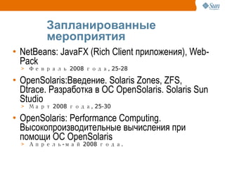 Запланированные мероприятия NetBeans: JavaFX (Rich Client приложения), Web-Pack Февраль 2008 года, 25-28 OpenSolaris:Введение. Solaris Zones, ZFS, Dtrace. Разработка в ОС OpenSolaris. Solaris Sun Studio Март 2008 года, 25-30 OpenSolaris: Performance Computing. Высокопроизводительные вычисления при помощи ОС OpenSolaris Апрель-май 2008 года.  