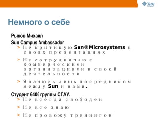 Немного о себе Рыков   Михаил Sun Campus Ambassador Не  критикую  Sun®Microsystems в своих  презентациях Не сотрудничаю с коммерческими организациями в своей деятельности Являюсь лишь посредником между Sun и вами.  Студент 6406 группы СГАУ. Не всегда свободен Не всё знаю Не провожу тренингов 