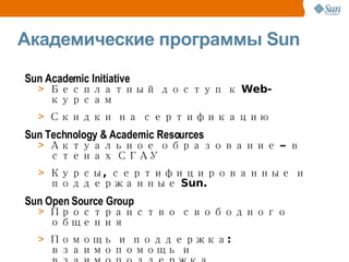 Академические программы Sun Sun Academic Initiative Бесплатный доступ к Web-курсам Скидки на сертификацию Sun Technology & Academic Resources Актуальное образование – в стенах СГАУ Курсы, сертифицированные и поддержанные Sun. Sun Open Source Group Пространство свободного общения Помощь и поддержка: взаимопомощь и взаимоподдержка 