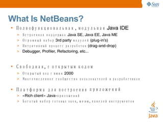 What Is NetBeans? • Полнофункциональная ,  модульная Java IDE > Встроенная поддержка Java SE, Java EE, Java ME > Огромный набор 3rd party  модулей (plug - in's) ‏ > Интуитивный процесс разработки ( drag - and - drop ) > Debugger, Profiler, Refactoring, etc... • Свободная ,  с открытым кодом > Открытый код с июня 2000 > Многочисленное сообщество пользователей и разработчиков • Платформа для построения приложений > « Rich client » Java - приложений > Богатый набор готовых окон ,  меню ,  панелей инструментов 