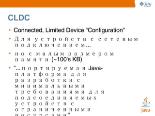 CLDC Connected, Limited Device “Configuration” Для устройств с сетевым подключением... но с малым размером памяти (~100's KB) “ ...портируемая Java-платформа для разработки с минимальными требованиями для подсоединяемых устройств с ограниченными ресурсами” Примеры: Мобильные телефоын, двусторонние пейджеры, PDA, органайзеры, бытовая техника, терминалы точек продаж (POS). 