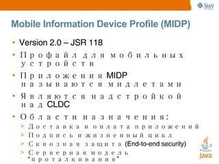 Mobile Information Device Profile (MIDP) Version 2.0 – JSR 118 Профайл для мобильных устройств Приложения MIDP называются мидлетами Являются надстройкой над CLDC Области назначения: Доставка и оплата приложений Подпись и жизненный цикл Сквозная защита (End-to-end security) Серверная модель “проталкивания” Работа в сети и песистентность Звук, таймеры, интерфейс пользователя 