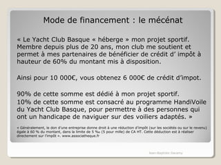 Mode de financement : le mécénat 
« Le Yacht Club Basque « héberge » mon projet sportif. 
Membre depuis plus de 20 ans, mon club me soutient et 
permet à mes partenaires de bénéficier de crédit d’ impôt à 
hauteur de 60% du montant mis à disposition. 
Ainsi pour 10 000€, vous obtenez 6 000€ de crédit d’impot. 
90% de cette somme est dédié à mon projet sportif. 
10% de cette somme est consacré au programme HandiVoile 
du Yacht Club Basque, pour permettre à des personnes qui 
ont un handicape de naviguer sur des voiliers adaptés. » 
« Généralement, le don d’une entreprise donne droit à une réduction d’impôt (sur les sociétés ou sur le revenu) 
égale à 60 % du montant, dans la limite de 5 ‰ (5 pour mille) de CA HT. Cette déduction est à réaliser 
directement sur l’impôt ». www.associatheque.fr 
Jean-Baptiste Daramy 
 