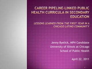  Career Pipeline-Linked Public Health Curricula in Secondary Education Lessons Learned from the First Year in a Chicago Latino Community Jenny Byelick, MPH Candidate University of Illinois at Chicago School of Public Health April 22, 2011  1 