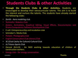 Students Clubs & other Activities
• Through the Students Clubs & other Activities, Students are
  encouraged to develop their extracurricular talents. The aim is to build
  the interest and nurture the talents. The students have already started
  the following clubs:
• Zenith - Aero modeling club
• Technofizi- Robotics Club
• Zesters- Animations, Graphical Editing, Visual Effects, Documentaries and
    Drama Computonics-Software Development Club
• E-cell- Entrepreneurship and incubation club
• Schrieber’s- Media Club
• Pictxels- Photography club
• English Conversation Club-Literary Club
• 3C (Club Catchy for Culture)-Cultural Club
• JU Tritons-Sports Club
• Zarurat (N.G.O) - An NGO working towards education of children of
    construction workers.
• Energy club – for energy conservation.
  3/14/2013                    •                            Thanks
 