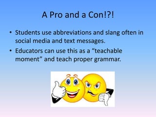 A Pro and a Con!?!
• Students use abbreviations and slang often in
social media and text messages.
• Educators can use this as a “teachable
moment” and teach proper grammar.
 