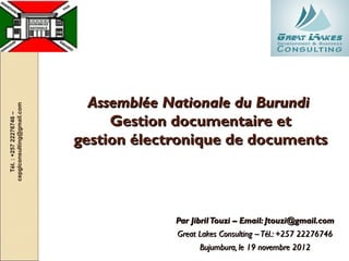 Assemblée Nationale du Burundi
cepglconsulting@gmail.com
   Tél. : +257 22276746 –




                                 Gestion documentaire et
                            gestion électronique de documents




                                         Par Jibril Touzi – Email: Jtouzi@gmail.com
                                         Great Lakes Consulting – Tél.: +257 22276746
                                               Bujumbura, le 19 novembre 2012
 