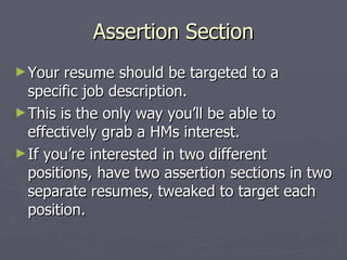 Assertion Section
► Your  resume should be targeted to a
  specific job description.
► This is the only way you’ll be able to
  effectively grab a HMs interest.
► If you’re interested in two different
  positions, have two assertion sections in two
  separate resumes, tweaked to target each
  position.
 