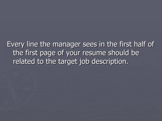 Every line the manager sees in the first half of
  the first page of your resume should be
  related to the target job description.
 