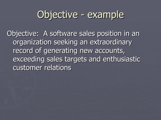 Objective - example
Objective: A software sales position in an
 organization seeking an extraordinary
 record of generating new accounts,
 exceeding sales targets and enthusiastic
 customer relations
 