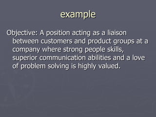 example
Objective: A position acting as a liaison
 between customers and product groups at a
 company where strong people skills,
 superior communication abilities and a love
 of problem solving is highly valued.
 