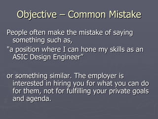 Objective – Common Mistake
People often make the mistake of saying
  something such as,
"a position where I can hone my skills as an
  ASIC Design Engineer”

or something similar. The employer is
  interested in hiring you for what you can do
  for them, not for fulfilling your private goals
  and agenda.
 