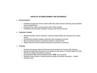AREAS OF ACCOMPLISHMENT AND EXPERIENCE

•   Communication

       o   Exhibited exceptional communication skills with polish and tact resolving issues between
           internal departments
       o   Executed crisp, clear communications with critical vendors
       o   Facilitated communication between company and internal services

•   Customer Contact

       o   Showed empathy toward customers, assumed responsibility and resolvied time critical
           issues
       o   Successfully soothed unhappy customers with compassion and tact
       o   Recommended products to customers based on requirements
       o   Researched and recommended infrastructure services for customers

•   Training

       o   Trained all Customer Service Personnel at two locations for Fortune 500 company
       o   Brought all Application Engineers up to speed as main trainer on Oracle system for EDA
           (Electronic Design Automation) company
       o   Accomplished high level of proficiency with “XXX” as an avid fan
       o   Realized strong interest in steering product quality & customer interaction - created
           education plan
 