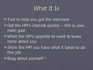 What It Is
► Tool  to help you get the interview
► Get the HM’s interest quickly – this is your
  main goal
► Whet the HM’s appetite to want to know
  more about you
► Show the HM you have what it takes to do
  this job
► Brag about yourself !
 