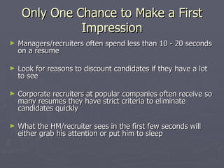 Only One Chance to Make a First
               Impression
►   Managers/recruiters often spend less than 10 - 20 seconds
    on a resume

►   Look for reasons to discount candidates if they have a lot
    to see

►   Corporate recruiters at popular companies often receive so
    many resumes they have strict criteria to eliminate
    candidates quickly

►   What the HM/recruiter sees in the first few seconds will
    either grab his attention or put him to sleep
 